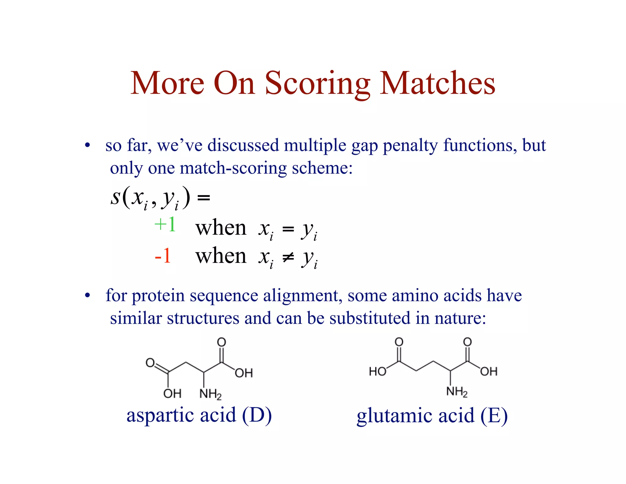 More On Scoring Matches
• so far, we’ve discussed multiple gap penalty functions, but
only one match-scoring scheme:
+1
-1
=
)
,
( i
i y
x
s
i
i y
x =
when
i
i y
x ≠
when
• for protein sequence alignment, some amino acids have
similar structures and can be substituted in nature:
aspartic acid (D) glutamic acid (E)
 