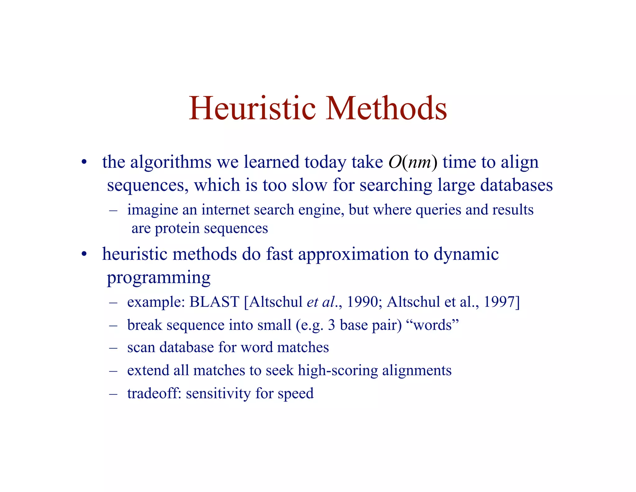 Heuristic Methods
• the algorithms we learned today take O(nm) time to align
sequences, which is too slow for searching large databases
– imagine an internet search engine, but where queries and results
are protein sequences
• heuristic methods do fast approximation to dynamic
programming
– example: BLAST [Altschul et al., 1990; Altschul et al., 1997]
– break sequence into small (e.g. 3 base pair) “words”
– scan database for word matches
– extend all matches to seek high-scoring alignments
– tradeoff: sensitivity for speed
 