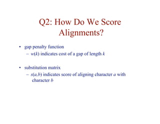 Q2: How Do We Score
Alignments?
• gap penalty function
– w(k) indicates cost of a gap of length k
• substitution matrix
– s(a,b) indicates score of aligning character a with
character b
 