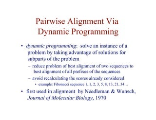 Pairwise Alignment Via
Dynamic Programming
• dynamic programming: solve an instance of a
problem by taking advantage of solutions for
subparts of the problem
– reduce problem of best alignment of two sequences to
best alignment of all prefixes of the sequences
– avoid recalculating the scores already considered
• example: Fibonacci sequence 1, 1, 2, 3, 5, 8, 13, 21, 34…
• first used in alignment by Needleman & Wunsch,
Journal of Molecular Biology, 1970
 