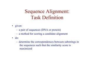 Sequence Alignment:
Task Definition
• given:
– a pair of sequences (DNA or protein)
– a method for scoring a candidate alignment
• do:
– determine the correspondences between substrings in
the sequences such that the similarity score is
maximized
 