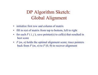 DP Algorithm Sketch:
Global Alignment
• initialize first row and column of matrix
• fill in rest of matrix from top to bottom, left to right
• for each F ( i, j ), save pointer(s) to cell(s) that resulted in
best score
• F (m, n) holds the optimal alignment score; trace pointers
back from F (m, n) to F (0, 0) to recover alignment
 