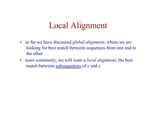 Local Alignment
• so far we have discussed global alignment, where we are
looking for best match between sequences from one end to
the other
• more commonly, we will want a local alignment, the best
match between subsequences of x and y
 