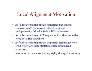 Local Alignment Motivation
• useful for comparing protein sequences that share a
common motif (conserved pattern) or domain
(independently folded unit) but differ elsewhere
• useful for comparing DNA sequences that share a similar
motif but differ elsewhere
• useful for comparing protein sequences against genomic
DNA sequences (long stretches of uncharacterized
sequence)
• more sensitive when comparing highly diverged sequences
 