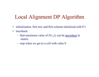 Local Alignment DP Algorithm
• initialization: first row and first column initialized with 0’s
• traceback:
– find maximum value of F(i, j); can be anywhere in
matrix
– stop when we get to a cell with value 0
 