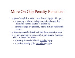 More On Gap Penalty Functions
• a gap of length k is more probable than k gaps of length 1
– a gap may be due to a single mutational event that
inserted/deleted a stretch of characters
– separated gaps are probably due to distinct mutational
events
• a linear gap penalty function treats these cases the same
• it is more common to use an affine gap penalty function,
which involves two terms:
– a penalty h associated with opening a gap
– a smaller penalty g for extending the gap
 