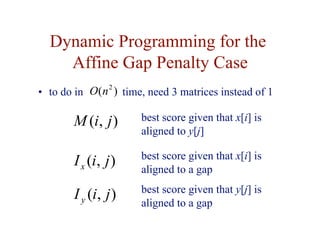 Dynamic Programming for the
Affine Gap Penalty Case
• to do in time, need 3 matrices instead of 1
)
,
( j
i
M
)
,
( j
i
Ix
)
,
( j
i
Iy
best score given that y[j] is
aligned to a gap
best score given that x[i] is
aligned to a gap
best score given that x[i] is
aligned to y[j]
)
( 2
n
O
 