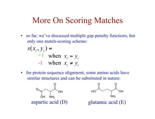 More On Scoring Matches
• so far, we’ve discussed multiple gap penalty functions, but
only one match-scoring scheme:
+1
-1
=
)
,
( i
i y
x
s
i
i y
x =
when
i
i y
x ≠
when
• for protein sequence alignment, some amino acids have
similar structures and can be substituted in nature:
aspartic acid (D) glutamic acid (E)
 