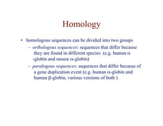 Homology
• homologous sequences can be divided into two groups
– orthologous sequences: sequences that differ because
they are found in different species (e.g. human α
-globin and mouse α-globin)
– paralogous sequences: sequences that differ because of
a gene duplication event (e.g. human α-globin and
human β-globin, various versions of both )
 