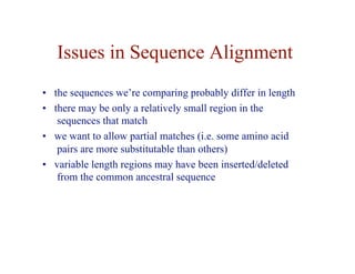 Issues in Sequence Alignment
• the sequences we’re comparing probably differ in length
• there may be only a relatively small region in the
sequences that match
• we want to allow partial matches (i.e. some amino acid
pairs are more substitutable than others)
• variable length regions may have been inserted/deleted
from the common ancestral sequence
 