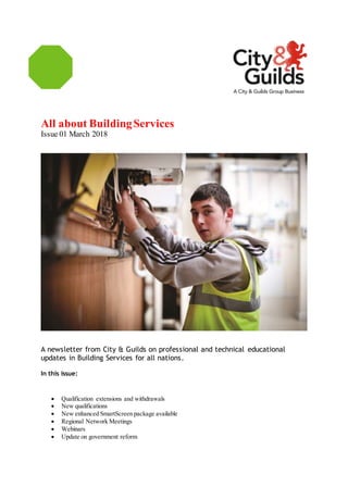 All about BuildingServices
Issue 01 March 2018
A newsletter from City & Guilds on professional and technical educational
updates in Building Services for all nations.
In this issue:
 Qualification extensions and withdrawals
 New qualifications
 New enhanced SmartScreen package available
 Regional Network Meetings
 Webinars
 Update on government reform
 