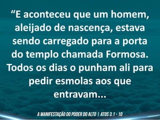 “E aconteceu que um homem,
aleijado de nascença, estava
sendo carregado para a porta
do templo chamada Formosa.
Todos os dias o punham ali para
pedir esmolas aos que
entravam...
 