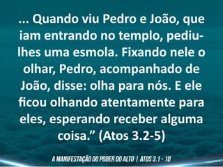 ... Quando viu Pedro e João, que
iam entrando no templo, pediu-
lhes uma esmola. Fixando nele o
olhar, Pedro, acompanhado de
João, disse: olha para nós. E ele
ficou olhando atentamente para
eles, esperando receber alguma
coisa.” (Atos 3.2-5)
 