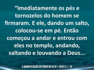 “Imediatamente os pés e
tornozelos do homem se
firmaram. E ele, dando um salto,
colocou-se em pé. Então
começou a andar e entrou com
eles no templo, andando,
saltando e louvando a Deus...
 