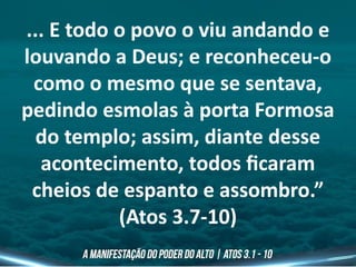 ... E todo o povo o viu andando e
louvando a Deus; e reconheceu-o
como o mesmo que se sentava,
pedindo esmolas à porta Formosa
do templo; assim, diante desse
acontecimento, todos ficaram
cheios de espanto e assombro.”
(Atos 3.7-10)
 
