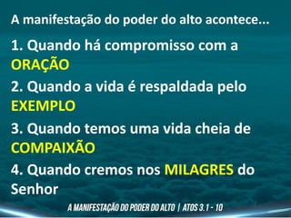 A manifestação do poder do alto acontece...
1. Quando há compromisso com a
ORAÇÃO
2. Quando a vida é respaldada pelo
EXEMPLO
3. Quando temos uma vida cheia de
COMPAIXÃO
4. Quando cremos nos MILAGRES do
Senhor
 