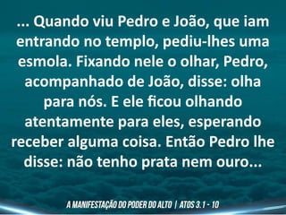 ... Quando viu Pedro e João, que iam
entrando no templo, pediu-lhes uma
esmola. Fixando nele o olhar, Pedro,
acompanhado de João, disse: olha
para nós. E ele ficou olhando
atentamente para eles, esperando
receber alguma coisa. Então Pedro lhe
disse: não tenho prata nem ouro...
 