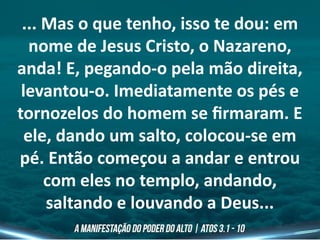 ... Mas o que tenho, isso te dou: em
nome de Jesus Cristo, o Nazareno,
anda! E, pegando-o pela mão direita,
levantou-o. Imediatamente os pés e
tornozelos do homem se firmaram. E
ele, dando um salto, colocou-se em
pé. Então começou a andar e entrou
com eles no templo, andando,
saltando e louvando a Deus...
 