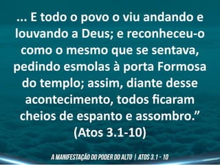 ... E todo o povo o viu andando e
louvando a Deus; e reconheceu-o
como o mesmo que se sentava,
pedindo esmolas à porta Formosa
do templo; assim, diante desse
acontecimento, todos ficaram
cheios de espanto e assombro.”
(Atos 3.1-10)
 