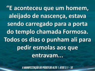 “E aconteceu que um homem,
aleijado de nascença, estava
sendo carregado para a porta
do templo chamada Formosa.
Todos os dias o punham ali para
pedir esmolas aos que
entravam...
 