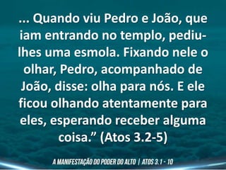 ... Quando viu Pedro e João, que
iam entrando no templo, pediu-
lhes uma esmola. Fixando nele o
olhar, Pedro, acompanhado de
João, disse: olha para nós. E ele
ficou olhando atentamente para
eles, esperando receber alguma
coisa.” (Atos 3.2-5)
 