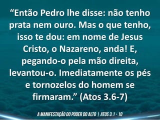 “Então Pedro lhe disse: não tenho
prata nem ouro. Mas o que tenho,
isso te dou: em nome de Jesus
Cristo, o Nazareno, anda! E,
pegando-o pela mão direita,
levantou-o. Imediatamente os pés
e tornozelos do homem se
firmaram.” (Atos 3.6-7)
 