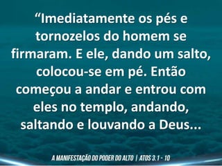 “Imediatamente os pés e
tornozelos do homem se
firmaram. E ele, dando um salto,
colocou-se em pé. Então
começou a andar e entrou com
eles no templo, andando,
saltando e louvando a Deus...
 
