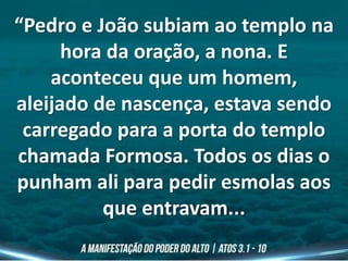 “Pedro e João subiam ao templo na
hora da oração, a nona. E
aconteceu que um homem,
aleijado de nascença, estava sendo
carregado para a porta do templo
chamada Formosa. Todos os dias o
punham ali para pedir esmolas aos
que entravam...
 