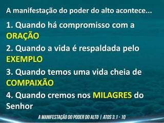A manifestação do poder do alto acontece...
1. Quando há compromisso com a
ORAÇÃO
2. Quando a vida é respaldada pelo
EXEMPLO
3. Quando temos uma vida cheia de
COMPAIXÃO
4. Quando cremos nos MILAGRES do
Senhor
 