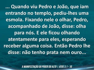 ... Quando viu Pedro e João, que iam
entrando no templo, pediu-lhes uma
esmola. Fixando nele o olhar, Pedro,
acompanhado de João, disse: olha
para nós. E ele ficou olhando
atentamente para eles, esperando
receber alguma coisa. Então Pedro lhe
disse: não tenho prata nem ouro...
 