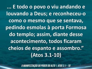 ... E todo o povo o viu andando e
louvando a Deus; e reconheceu-o
como o mesmo que se sentava,
pedindo esmolas à porta Formosa
do templo; assim, diante desse
acontecimento, todos ficaram
cheios de espanto e assombro.”
(Atos 3.1-10)
 