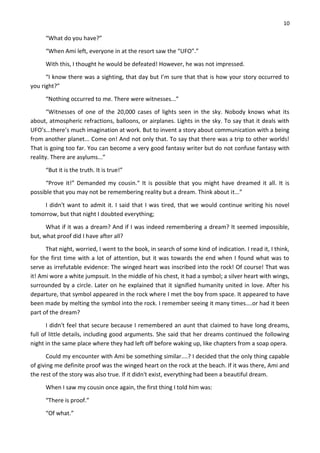 10
“What do you have?”
“When Ami left, everyone in at the resort saw the “UFO”.”
With this, I thought he would be defeated! However, he was not impressed.
“I know there was a sighting, that day but I’m sure that that is how your story occurred to
you right?”
“Nothing occurred to me. There were witnesses...”
“Witnesses of one of the 20,000 cases of lights seen in the sky. Nobody knows what its
about, atmospheric refractions, balloons, or airplanes. Lights in the sky. To say that it deals with
UFO’s...there’s much imagination at work. But to invent a story about communication with a being
from another planet... Come on! And not only that. To say that there was a trip to other worlds!
That is going too far. You can become a very good fantasy writer but do not confuse fantasy with
reality. There are asylums...”
“But it is the truth. It is true!”
“Prove it!” Demanded my cousin.“ It is possible that you might have dreamed it all. It is
possible that you may not be remembering reality but a dream. Think about it...”
I didn't want to admit it. I said that I was tired, that we would continue writing his novel
tomorrow, but that night I doubted everything;
What if it was a dream? And if I was indeed remembering a dream? It seemed impossible,
but, what proof did I have after all?
That night, worried, I went to the book, in search of some kind of indication. I read it, I think,
for the first time with a lot of attention, but it was towards the end when I found what was to
serve as irrefutable evidence: The winged heart was inscribed into the rock! Of course! That was
it! Ami wore a white jumpsuit. In the middle of his chest, it had a symbol; a silver heart with wings,
surrounded by a circle. Later on he explained that it signified humanity united in love. After his
departure, that symbol appeared in the rock where I met the boy from space. It appeared to have
been made by melting the symbol into the rock. I remember seeing it many times....or had it been
part of the dream?
I didn't feel that secure because I remembered an aunt that claimed to have long dreams,
full of little details, including good arguments. She said that her dreams continued the following
night in the same place where they had left off before waking up, like chapters from a soap opera.
Could my encounter with Ami be something similar....? I decided that the only thing capable
of giving me definite proof was the winged heart on the rock at the beach. If it was there, Ami and
the rest of the story was also true. If it didn't exist, everything had been a beautiful dream.
When I saw my cousin once again, the first thing I told him was:
“There is proof.”
“Of what.”
 