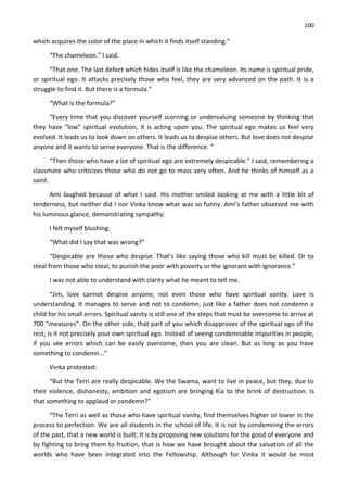 100
which acquires the color of the place in which it finds itself standing.”
“The chameleon.” I said.
“That one. The last defect which hides itself is like the chameleon. Its name is spiritual pride,
or spiritual ego. It attacks precisely those who feel, they are very advanced on the path. It is a
struggle to find it. But there is a formula.”
“What is the formula?”
“Every time that you discover yourself scorning or undervaluing someone by thinking that
they have “low” spiritual evolution, it is acting upon you. The spiritual ego makes us feel very
evolved. It leads us to look down on others. It leads us to despise others. But love does not despise
anyone and it wants to serve everyone. That is the difference. “
“Then those who have a lot of spiritual ego are extremely despicable.” I said, remembering a
classmate who criticizes those who do not go to mass very often. And he thinks of himself as a
saint.
Ami laughed because of what I said. His mother smiled looking at me with a little bit of
tenderness, but neither did I nor Vinka know what was so funny. Ami’s father observed me with
his luminous glance, demonstrating sympathy.
I felt myself blushing.
“What did I say that was wrong?”
“Despicable are those who despise. That’s like saying those who kill must be killed. Or to
steal from those who steal; to punish the poor with poverty or the ignorant with ignorance.”
I was not able to understand with clarity what he meant to tell me.
“Jim, love cannot despise anyone, not even those who have spiritual vanity. Love is
understanding. It manages to serve and not to condemn, just like a father does not condemn a
child for his small errors. Spiritual vanity is still one of the steps that must be overcome to arrive at
700 “measures”. On the other side, that part of you which disapproves of the spiritual ego of the
rest, is it not precisely your own spiritual ego. Instead of seeing condemnable impurities in people,
if you see errors which can be easily overcome, then you are clean. But as long as you have
something to condemn...”
Vinka protested:
“But the Terri are really despicable. We the Swama, want to live in peace, but they, due to
their violence, dishonesty, ambition and egotism are bringing Kia to the brink of destruction. Is
that something to applaud or condemn?”
“The Terri as well as those who have spiritual vanity, find themselves higher or lower in the
process to perfection. We are all students in the school of life. It is not by condemning the errors
of the past, that a new world is built; It is by proposing new solutions for the good of everyone and
by fighting to bring them to fruition, that is how we have brought about the salvation of all the
worlds who have been integrated into the Fellowship. Although for Vinka it would be most
 