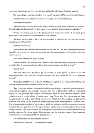 101
convenient to eliminate the Terri from Kia. Correct little friend?” asked Ami as he laughed.
She blushed upon understanding that “our friend” was aware of her most intimate thoughts.
“Another one who wants an eye for an eye.” laughed the boy from the stars.
Vinka defended herself.
“While the Terri exist, we will not be able to build a world of peace. They will not permit it.
We will not be able to establish a system based in honesty while there are dishonest people.”
Vinka’s vehemence gave the extra terrestrial child much amusement. It produced great
admiration in me. She looked pretty like that. A little bit upset...
“Kia finds itself as well as Earth, on the threshold of passing from the 3rd onto the 4th
evolutionary level.” said Ami.
His father interrupted:
“Worlds from the first level are those that do not have life. The ones from the second level
have life, but it is not yet human. On the third level, humanity appears, it is this level that your
worlds are on.”
“And which is the fourth level?” I asked.
“In those worlds, the humans have united to form one great family according to universal
principles. Not all worlds pass the test. Some destroy themselves, intending to do so.”
“Which test?”
“The one which must be passed by the humans of every planet, to arrive at the 4th
evolutionary level. The tests exist so that some can pass and others will fail. It is a selective
process.”
“What does all of this have to do with what I said in regards to the impossibility of being able
to bring about pacifism in dishonest people like the Terri?”
“Every time that a planet attempts to pass from one level on to another phenomena which
were not known before are produced.” explained Ami. “It is as if the entire world was shaking and
waking up. That generates new energies and vibrations, which are finer and more elevated. These
radiations have a double effect. It drives some crazy. Those who find themselves on lower
evolutionary levels, end up committing mortal errors. That is how the negative beings begin to
eliminate each other. On the other hand, the new energies allow others to rise to a superior level.
That is how the planets get rid of the creatures which are no longer helpful or convenient for their
evolution. How do you think that the big prehistoric reptiles and carnivorous plants disappeared
from your world? That occurred when the planet passed from the second to the third evolutionary
level to make way for human beings. Theories state that the strongest survive. Those creatures
were the most powerful but all of them disappeared...”
Ami’s explanation left me with great curiosity.
“Why did they disappear? They were the strongest...”
 