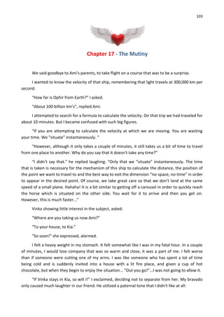 103
Chapter 17 - The Mutiny
We said goodbye to Ami’s parents, to take flight on a course that was to be a surprise.
I wanted to know the velocity of that ship, remembering that light travels at 300,000 km per
second.
“How far is Ophir from Earth?” I asked.
“About 100 billion km's”, replied Ami.
I attempted to search for a formula to calculate the velocity. On that trip we had traveled for
about 10 minutes. But I became confused with such big figures.
“If you are attempting to calculate the velocity at which we are moving. You are wasting
your time. We “situate” instantaneously. ”
“However, although it only takes a couple of minutes, it still takes us a bit of time to travel
from one place to another. Why do you say that it doesn't take any time?”
“I didn't say that.” he replied laughing. “Only that we “situate” instantaneously. The time
that is taken is necessary for the mechanism of this ship to calculate the distance, the position of
the point we want to travel to and the best way to exit the dimension “no-space, no-time” in order
to appear in the desired point. Of course, we take great care so that we don't land at the same
speed of a small plane. Hahaha! It is a bit similar to getting off a carousel in order to quickly reach
the horse which is situated on the other side. You wait for it to arrive and then you get on.
However, this is much faster...”
Vinka showing little interest in the subject, asked:
“Where are you taking us now Ami?”
“To your house, to Kia.”
“So soon!” she expressed, alarmed.
I felt a heavy weight in my stomach. It felt somewhat like I was in my fatal hour. In a couple
of minutes, I would lose company that was so warm and close, it was a part of me. I felt worse
than if someone were cutting one of my arms. I was like someone who has spent a lot of time
being cold and is suddenly invited into a house with a lit fire place, and given a cup of hot
chocolate, but when they begin to enjoy the situation... “Out you go!”...I was not going to allow it.
“If Vinka stays in Kia, so will I!” I exclaimed, deciding not to separate from her. My bravado
only caused much laughter in our friend. He utilized a paternal tone that I didn't like at all:
 