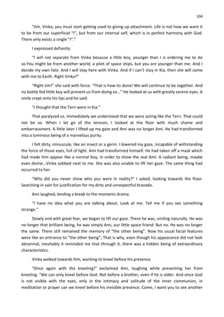 104
“Jim, Vinka, you must start getting used to giving up attachment. Life is not how we want it
to be from our superficial “I”, but from our internal self, which is in perfect harmony with God.
There only exists a single “I”.”
I expressed defiantly:
“I will not separate from Vinka because a little boy, younger than I is ordering me to do
so.You might be from another world, a pilot of space ships, but you are younger than me. And I
decide my own fate. And I will stay here with Vinka. And if I can’t stay in Kia, then she will come
with me to Earth. Right Vinka?”
“Right Jim!” she said with force. “That is how its done! We will continue to be together. And
no bottle fed little boy will prevent us from doing so...” He looked at us with greatly serene eyes. A
smile crept onto his lips and he said:
“I thought that the Terri were in Kia.”
That paralyzed us. Immediately we understood that we were acting like the Terri. That could
not be so. When I let go of the tension, I looked at the floor with much shame and
embarrassment. A little later I lifted up my gaze and Ami was no longer Ami. He had transformed
into a luminous being of a marvelous purity.
I felt dirty, minuscule, like an insect or a germ. I lowered my gaze, incapable of withstanding
the force of those eyes, full of light. Ami had transformed himself. He had taken off a mask which
had made him appear like a normal boy, in order to show the real Ami: A radiant being, maybe
even divine...Vinka sobbed next to me. She was also unable to lift her gaze. The same thing had
occurred to her.
“Why did you never show who you were in reality?” I asked, looking towards the floor.
Searching in vain for justification for my dirty and unrespectful bravado.
Ami laughed, lending a break to the moments drama.
“I have no idea what you are talking about. Look at me. Tell me if you see something
strange.”
Slowly and with great fear, we began to lift our gaze. There he was, smiling naturally. He was
no longer that brilliant being, he was simply Ami, our little space friend: But no. He was no longer
the same. There still remained the memory of “the other being”. Now his usual facial features
were like an entrance to “the other being”; That is why, even though his appearance did not look
abnormal, inevitably it reminded me that through it, there was a hidden being of extraordinary
characteristics.
Vinka walked towards him, wanting to kneel before his presence.
“Once again with the kneeling!” exclaimed Ami, laughing while preventing her from
kneeling. “We can only kneel before God. Not before a brother, even if he is older. And since God
is not visible with the eyes, only in the intimacy and solitude of the inner communion, in
meditation or prayer can we kneel before his invisible presence. Come, I want you to see another
 
