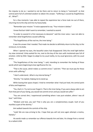 106
the impulse to do so. I wanted to not be there and to return to being in “command”, to that
central point full of unlimited wisdom to obtain the answer. “Suffering is caused by forgetfulness
of... What?”.
For a few moments I was able to repeat the experience but a force took me out of there,
returning me to the ship and into my heavy body.
“Remember your mission.” A voice appeared to say. “Your mission is below.”
I knew that but I didn't want to remember, I wanted to ascend.
“In order to ascend it is first necessary to descend.” said the inner voice. I was not able to
remember what forgetfulness caused suffering.
“The forgetfulness of the real me, the inner being.”
It was the answer that I needed. That made me decide to definitely return to the ship, to the
enclosure, to my body.
When I opened my eyes, the beautiful colors had disappeared. Only the small light before
my view remained. Vinka waited for me, next to the boy of the stars with moistened eyes full of
emotion. Little by little I began to adapt to my usual reality, to my usual ignorance, with my usual
errors.
“The forgetfulness of the inner being.” I said, intending to remember the feeling of those
words which were beginning to lose significance for me.
“That is the cause, which makes us commit errors.” said Ami. “Then we must pay for those
errors with suffering.”
“I don't understand...What is my internal being.?”
“Divinity.” he replied, helping me to stand up.
While leaving that space chapel, I tried to remember what I had just lived, the central point
of bliss and happiness.
“Yes, that’s it. Try not to ever forget it. That is the inner being. If you were always able to act
from that part of your being, you would not commit errors and you would not suffer.”
“You are correct Ami, I experienced something where I was pure wisdom, where I was all
love.” said Vinka.
“Wisdom and love, you see? That is why you are a complementary couple. Each of you
manifest a part of the divinity.”
Ami walked towards the controls of the ship.
“Look! We are now arriving to Kia. I hope that you will not once again attempt a mutiny.
Hahaha.”
His words made us remember our offence towards him and later, his change from a normal
to a radiant child.
 