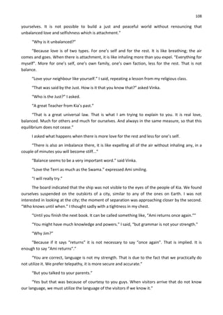 108
yourselves. It is not possible to build a just and peaceful world without renouncing that
unbalanced love and selfishness which is attachment.”
“Why is it unbalanced?”
“Because love is of two types. For one’s self and for the rest. It is like breathing; the air
comes and goes. When there is attachment, it is like inhaling more than you expel. “Everything for
myself”. More for one’s self, one’s own family, one’s own faction, less for the rest. That is not
balance.
“Love your neighbour like yourself.” I said, repeating a lesson from my religious class.
“That was said by the Just. How is it that you know that?” asked Vinka.
“Who is the Just?” I asked.
“A great Teacher from Kia’s past.”
“That is a great universal law. That is what I am trying to explain to you. It is real love,
balanced. Much for others and much for ourselves. And always in the same measure, so that this
equilibrium does not cease.”
I asked what happens when there is more love for the rest and less for one’s self.
“There is also an imbalance there, it is like expelling all of the air without inhaling any, in a
couple of minutes you will become stiff...”
“Balance seems to be a very important word.” said Vinka.
“Love the Terri as much as the Swama.” expressed Ami smiling.
“I will really try.”
The board indicated that the ship was not visible to the eyes of the people of Kia. We found
ourselves suspended on the outskirts of a city, similar to any of the ones on Earth. I was not
interested in looking at the city; the moment of separation was approaching closer by the second.
“Who knows until when.” I thought sadly with a tightness in my chest.
“Until you finish the next book. It can be called something like, “Ami returns once again.””
“You might have much knowledge and powers.” I said, “but grammar is not your strength.”
“Why Jim?”
“Because if it says “returns” it is not necessary to say “once again”. That is implied. It is
enough to say “Ami returns”.”
“You are correct, language is not my strength. That is due to the fact that we practically do
not utilize it. We prefer telepathy, it is more secure and accurate.”
“But you talked to your parents.”
“Yes but that was because of courtesy to you guys. When visitors arrive that do not know
our language, we must utilize the language of the visitors if we know it.”
 