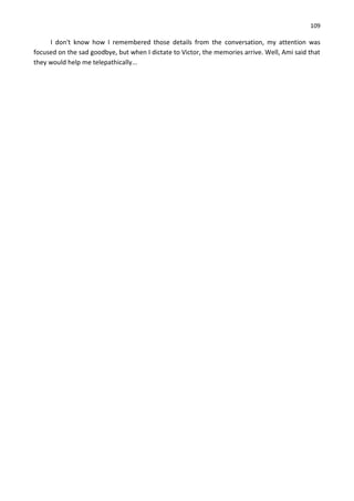 109
I don't know how I remembered those details from the conversation, my attention was
focused on the sad goodbye, but when I dictate to Victor, the memories arrive. Well, Ami said that
they would help me telepathically...
 
