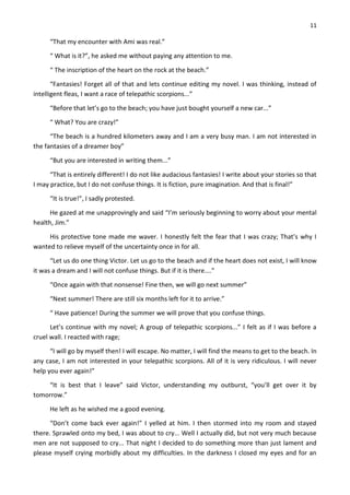 11
“That my encounter with Ami was real.”
“ What is it?”, he asked me without paying any attention to me.
“ The inscription of the heart on the rock at the beach.”
“Fantasies! Forget all of that and lets continue editing my novel. I was thinking, instead of
intelligent fleas, I want a race of telepathic scorpions...”
“Before that let’s go to the beach; you have just bought yourself a new car...”
“ What? You are crazy!”
“The beach is a hundred kilometers away and I am a very busy man. I am not interested in
the fantasies of a dreamer boy”
“But you are interested in writing them...”
“That is entirely different! I do not like audacious fantasies! I write about your stories so that
I may practice, but I do not confuse things. It is fiction, pure imagination. And that is final!”
“It is true!”, I sadly protested.
He gazed at me unapprovingly and said “I’m seriously beginning to worry about your mental
health, Jim.”
His protective tone made me waver. I honestly felt the fear that I was crazy; That’s why I
wanted to relieve myself of the uncertainty once in for all.
“Let us do one thing Victor. Let us go to the beach and if the heart does not exist, I will know
it was a dream and I will not confuse things. But if it is there....”
“Once again with that nonsense! Fine then, we will go next summer”
“Next summer! There are still six months left for it to arrive.”
“ Have patience! During the summer we will prove that you confuse things.
Let’s continue with my novel; A group of telepathic scorpions...” I felt as if I was before a
cruel wall. I reacted with rage;
“I will go by myself then! I will escape. No matter, I will find the means to get to the beach. In
any case, I am not interested in your telepathic scorpions. All of it is very ridiculous. I will never
help you ever again!”
“It is best that I leave” said Victor, understanding my outburst, “you’ll get over it by
tomorrow.”
He left as he wished me a good evening.
“Don’t come back ever again!” I yelled at him. I then stormed into my room and stayed
there. Sprawled onto my bed, I was about to cry... Well I actually did, but not very much because
men are not supposed to cry... That night I decided to do something more than just lament and
please myself crying morbidly about my difficulties. In the darkness I closed my eyes and for an
 