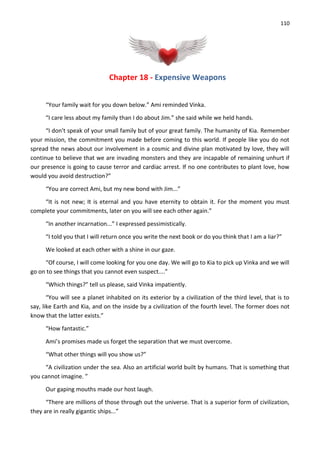 110
Chapter 18 - Expensive Weapons
“Your family wait for you down below.” Ami reminded Vinka.
“I care less about my family than I do about Jim.” she said while we held hands.
“I don't speak of your small family but of your great family. The humanity of Kia. Remember
your mission, the commitment you made before coming to this world. If people like you do not
spread the news about our involvement in a cosmic and divine plan motivated by love, they will
continue to believe that we are invading monsters and they are incapable of remaining unhurt if
our presence is going to cause terror and cardiac arrest. If no one contributes to plant love, how
would you avoid destruction?”
“You are correct Ami, but my new bond with Jim...”
“It is not new; It is eternal and you have eternity to obtain it. For the moment you must
complete your commitments, later on you will see each other again.”
“In another incarnation...” I expressed pessimistically.
“I told you that I will return once you write the next book or do you think that I am a liar?”
We looked at each other with a shine in our gaze.
“Of course, I will come looking for you one day. We will go to Kia to pick up Vinka and we will
go on to see things that you cannot even suspect....”
“Which things?” tell us please, said Vinka impatiently.
“You will see a planet inhabited on its exterior by a civilization of the third level, that is to
say, like Earth and Kia, and on the inside by a civilization of the fourth level. The former does not
know that the latter exists.”
“How fantastic.”
Ami’s promises made us forget the separation that we must overcome.
“What other things will you show us?”
“A civilization under the sea. Also an artificial world built by humans. That is something that
you cannot imagine. ”
Our gaping mouths made our host laugh.
“There are millions of those through out the universe. That is a superior form of civilization,
they are in really gigantic ships...”
 