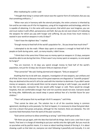 111
After meditating for a while I said
“I thought that living in contact with nature was the superior form of civilization; But you say
that something artificial is...”
“When man acts in harmony with the eternal principles, the entire universe is inherited by
him and he can make use of it for his happiness, using all his imagination and technology, which he
is capable of obtaining. It is the same with every person; that which your soul imagines, you can
and must realize it with effort, perseverance and faith. But you do not even dream of irradicating
the weapons for which you pay with hunger and suffering. Do you know how much money is
wasted in your world on weapons in only 15 days?”
“I don't have the slightest idea.” I replied.
“Enough money to feed half of the world’s population for... Do you know how much time?”
I attempted to do the math. Fifteen days spent on weapons is enough to feed half of the
people on Earth during some...well...so many mouths, I didn't know.
“I think that in the same time if there was no money spent on weapons in 15 days, everyone
would be able to eat during that time. If there wasn't any money spent on weapons, no one would
be hungry!”
“You are incorrect. In 15 days you spend enough money to feed half of the world’s
population, not just for 15 days; but 10 years! Only on expenses of war.”
“That cannot be!” We said. Feeling alarmed and indignant. “Only on weapons!”
Anything that has to do with war, weapons, investigation of new weapons, war artifacts and
all of that. Even more so because many of the great expenses are disguised as “scientific projects”
they are destined at the end of it all to be used with the intention to dominate. If you didn't waste
money on weapons, not only would there not be anyone starving or with hunger, you would all
live like rich people, everyone! No one would suffer hunger or cold. There would be enough
hospitals, that are comfortable enough. Poor and rich countries would not exist. Everyone would
be living alike. Additionally you would sleep in peace without fear of a horrible future for your
children.”
“Then I will propose that my world get rid of it’s weapons.” said Vinka.
“That cannot be done yet. The solution lies in all of the countries being in common
agreement, deciding to unite passively. For that to happen, it is necessary to show that great ideal.
Let it be a dream that grows and grows, although for the moment, there are obstacles. The rich
countries feed themselves from the work of the poor countries...
“God cannot continue to allow something so wrong.” said Vinka with great ardor.
“Oh there you go again, with the idea that God will do things. God is Love. Love lives in your
hearts. That love is in charge of intending to put your worlds onto the right path. But you must do
so yourselves and by pacifist means. It is more so about teaching instead of forcing it. It is about
showing a path so that later on, everyone can start following it peacefully and mutually. It is not
 