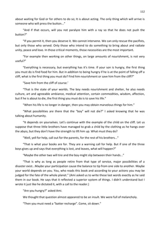 112
about waiting for God or for others to do so; It is about acting. The only thing which will arrive is
someone who will press the button...”
“And if that occurs, will you not paralyze him with a ray so that he does not push the
button?”
“If you permit it, then you deserve it. We cannot intervene. We can only rescue the pacifists,
but only those who served. Only those who intend to do something to bring about and radiate
unity, peace and love. In those critical moments, those necessities are the most important.
“For example then working on other things, on large amounts of nourishment, is not very
useful?”
“Everything is necessary, but everything has it’s time. If your son is hungry, the first thing
you must do is find food for him. But in addition to being hungry if he is at the point of falling off a
cliff, what is the first thing you must do? Find him nourishment or save him from the cliff?”
“Save him from the cliff of course.’
“That is the state of your worlds. The boy needs nourishment and shelter, he also needs
culture, art and agreeable ambiance, medical attention, certain commodities, wisdom, affection,
but if he is about to die, the first thing you must do is to save his life.”
“When his life is no longer in danger, then you may obtain marvelous things for him.”
“What possibilities are there that the “boy” will not die?” I asked knowing that he was
talking about humanity.
“It depends on yourselves. Let’s continue with the example of the child on the cliff. Let us
suppose that three little brothers have managed to grab a child by the clothing as he hangs over
the abyss, but they don't have the strength to lift him up. What must they do?
“Well, yell for help, call out for the parents, for the rest of his brothers...”
“That is what your books are for. They are a warning call for help. But if one of the three
boys gives up and says that everything is lost, and leaves, what will happen?”
“Maybe the other two will tire and the boy might slip between their hands...”
“That is why as long as people retire from that type of service, major possibilities of a
disaster exist...Maybe your participation cause the balance to tip from one side to another. Maybe
your world depends on you. You, who reads this book and according to your actions you may be
judged for the fate of the whole planet.” (Ami asked us to write these last words exactly as he said
them in our book. He says that it reflected a superior system of things. I didn't understand but I
wrote it just like he dictated it, with a call to the reader.)
“Are you hungry?” asked Ami.
We thought that question almost appeared to be an insult. We were full of melancholy.
“Then you must need a “batter recharge”. Come, sit down.”
 