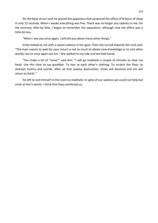 113
On the base of our neck he placed the apparatus that produced the effect of 8 hours of sleep
in only 15 seconds. When I awoke everything was fine. There was no longer any sadness in me. On
the contrary, little by little, I began to remember the separation, although now the effect was a
little bit less.
“When I see you once again, I will tell you about many other things.”
Vinka looked at me with a sweet sadness in her gaze. Then she turned towards Ami and said:
“The main reason to wait for your return is not so much to obtain new knowledge or to visit other
worlds; but to once again see Jim.” She walked to my side and we held hands.
“You make a lot of “noise”” said Ami. “I will go meditate a couple of minutes to clear my
head. Use this time to say goodbye. To tear at each other’s clothing. To scratch the floor, to
attempt mutiny and suicide. After all that useless destruction. Vinka will descend and Jim will
return to Earth.”
He left to lock himself in the room to meditate. In spite of our sadness we could not help but
smile at Ami’s words. I think that they comforted us.
 