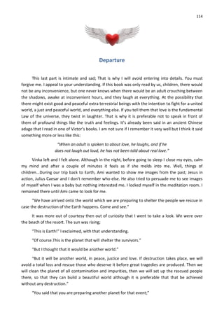 114
Departure
This last part is intimate and sad; That is why I will avoid entering into details. You must
forgive me. I appeal to your understanding. If this book was only read by us, children, there would
not be any inconvenience, but one never knows when there would be an adult crouching between
the shadows, awake at inconvenient hours, and they laugh at everything. At the possibility that
there might exist good and peaceful extra terrestrial beings with the intention to fight for a united
world, a just and peaceful world, and everything else. If you tell them that love is the fundamental
Law of the universe, they twist in laughter. That is why it is preferable not to speak in front of
them of profound things like the truth and feelings. It’s already been said in an ancient Chinese
adage that I read in one of Victor’s books. I am not sure if I remember it very well but I think it said
something more or less like this:
“When an adult is spoken to about love, he laughs, and if he
does not laugh out loud, he has not been told about real love.”
Vinka left and I felt alone. Although in the night, before going to sleep I close my eyes, calm
my mind and after a couple of minutes it feels as if she melds into me. Well, things of
children...During our trip back to Earth, Ami wanted to show me images from the past; Jesus in
action, Julius Caesar and I don't remember who else. He also tried to persuade me to see images
of myself when I was a baby but nothing interested me. I locked myself in the meditation room. I
remained there until Ami came to look for me.
“We have arrived onto the world which we are preparing to shelter the people we rescue in
case the destruction of the Earth happens. Come and see.”
It was more out of courtesy then out of curiosity that I went to take a look. We were over
the beach of the resort. The sun was rising;
“This is Earth!” I exclaimed, with that understanding.
“Of course.This is the planet that will shelter the survivors.”
“But I thought that it would be another world.”
“But it will be another world, in peace, justice and love. If destruction takes place, we will
avoid a total loss and rescue those who deserve it before great tragedies are produced. Then we
will clean the planet of all contamination and impurities, then we will set up the rescued people
there, so that they can build a beautiful world although it is preferable that that be achieved
without any destruction.”
“You said that you are preparing another planet for that event;”
 