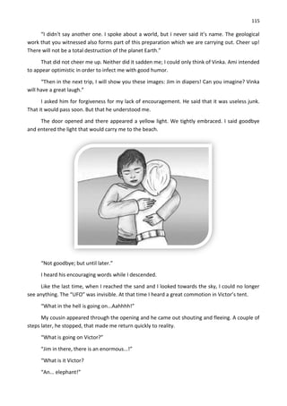 115
“I didn't say another one. I spoke about a world, but I never said it’s name. The geological
work that you witnessed also forms part of this preparation which we are carrying out. Cheer up!
There will not be a total destruction of the planet Earth.”
That did not cheer me up. Neither did it sadden me; I could only think of Vinka. Ami intended
to appear optimistic in order to infect me with good humor.
“Then in the next trip, I will show you these images: Jim in diapers! Can you imagine? Vinka
will have a great laugh.”
I asked him for forgiveness for my lack of encouragement. He said that it was useless junk.
That it would pass soon. But that he understood me.
The door opened and there appeared a yellow light. We tightly embraced. I said goodbye
and entered the light that would carry me to the beach.
“Not goodbye; but until later.”
I heard his encouraging words while I descended.
Like the last time, when I reached the sand and I looked towards the sky, I could no longer
see anything. The “UFO” was invisible. At that time I heard a great commotion in Victor’s tent.
“What in the hell is going on...Aahhhh!”
My cousin appeared through the opening and he came out shouting and fleeing. A couple of
steps later, he stopped, that made me return quickly to reality.
“What is going on Victor?”
“Jim in there, there is an enormous...!”
“What is it Victor?
“An... elephant!”
 