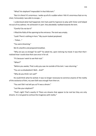 116
“What? An elephant? Impossible! In that little tent.”
“But it is there! It’s enormous. I woke up all of a sudden when I felt it’s enormous foot on my
chest. Fortunately I was able to escape...”
I understood what had happened. Ami had used his hypnosis to play with Victor and helped
me out of my sadness. He achieved it in part. Very decidedly I walked towards the tent.
“Careful! Do not do it!”
I lifted the folds of the opening to the entrance. The tent was empty.
“Look! There’s nothing in here.” My cousin looked perplexed.
- “B-But...”
“You were dreaming.”
We lit a bonfire and prepared breakfast.
“Why are you so strange? So sad?” he asked me, upon noticing my mood. It was then that I
realized how I could close that case once in for all.
“It’s because I went to see that rock.”
“When?”
“Before you awoke; That is why you saw me outside of the tent. I was returning.”
“You are so disobedient! Well... And?”
“Why do you think I am sad?”
He could think what he wished. It was no longer necessary to convince anyone of the reality
of the existence of Ami, my own faith was enough from then on.
“You see! Did I not tell you so? It was a dream.”
“Just like your elephant?”
“That’s right! That’s exactly it! There are dreams that appear to be real but they are only
dreams. It is not good to confuse the imaginary with reality.”
 