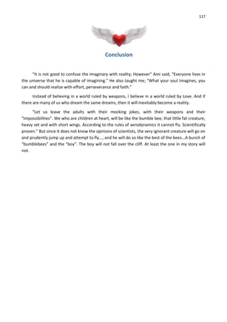 117
Conclusion
“It is not good to confuse the imaginary with reality; However” Ami said, “Everyone lives in
the universe that he is capable of imagining.” He also taught me; “What your soul imagines, you
can and should realize with effort, perseverance and faith.”
Instead of believing in a world ruled by weapons, I believe in a world ruled by Love. And if
there are many of us who dream the same dreams, then it will inevitably become a reality.
“Let us leave the adults with their mocking jokes, with their weapons and their
“impossibilities”. We who are children at heart, will be like the bumble bee, that little fat creature,
heavy set and with short wings. According to the rules of aerodynamics it cannot fly. Scientifically
proven.” But since it does not know the opinions of scientists, the very ignorant creature will go on
and prudently jump up and attempt to fly..., and he will do so like the best of the bees...A bunch of
“bumblebees” and the “boy”. The boy will not fall over the cliff. At least the one in my story will
not.
 