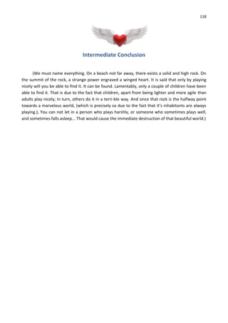 118
Intermediate Conclusion
(We must name everything. On a beach not far away, there exists a solid and high rock. On
the summit of the rock, a strange power engraved a winged heart. It is said that only by playing
nicely will you be able to find it. It can be found. Lamentably, only a couple of children have been
able to find it. That is due to the fact that children, apart from being lighter and more agile than
adults play nicely; In turn, others do it in a terri-ble way. And since that rock is the halfway point
towards a marvelous world, (which is precisely so due to the fact that it’s inhabitants are always
playing.), You can not let in a person who plays harshly, or someone who sometimes plays well,
and sometimes falls asleep... That would cause the immediate destruction of that beautiful world.)
 