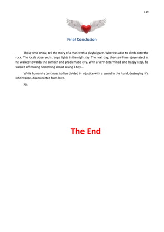 119
Final Conclusion
Those who know, tell the story of a man with a playful gaze. Who was able to climb onto the
rock. The locals observed strange lights in the night sky. The next day, they saw him rejuvenated as
he walked towards the somber and problematic city. With a very determined and happy step, he
walked off musing something about saving a boy...
While humanity continues to live divided in injustice with a sword in the hand, destroying it’s
inheritance, disconnected from love.
No!
The End
 